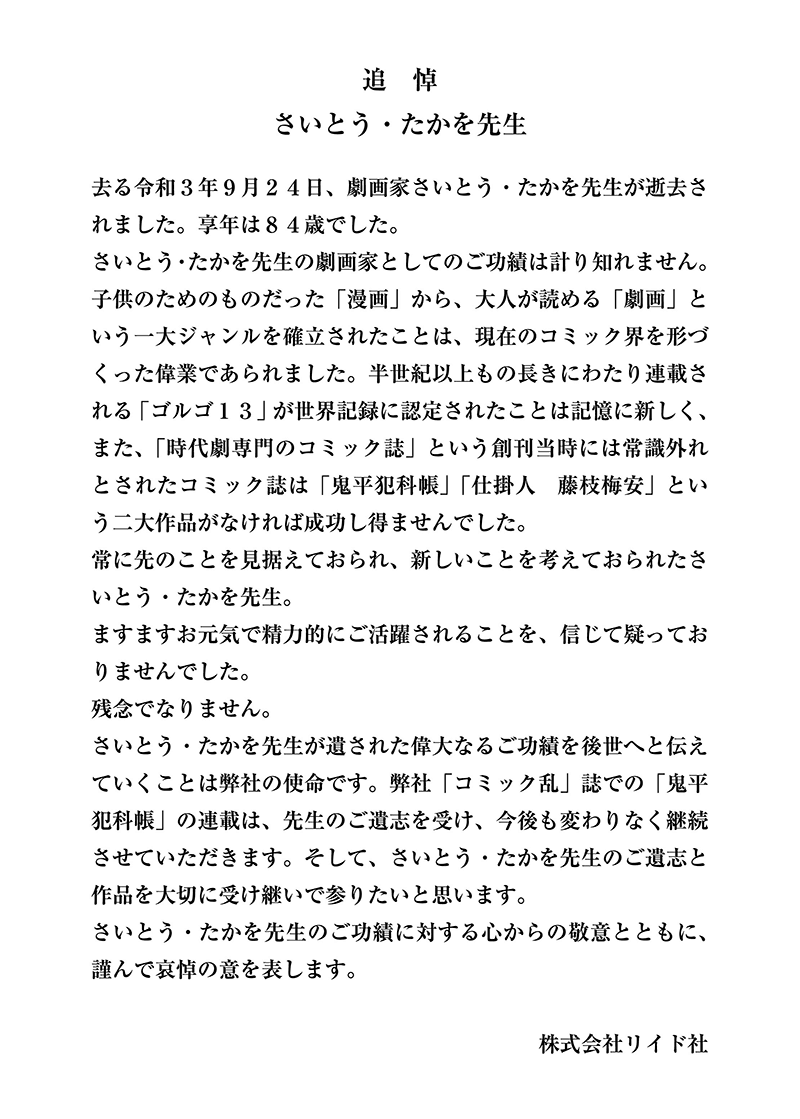 去る令和３年９月２４日、劇画家さいとう・たかを先生が逝去されました。享年は８４歳でした。さいとう・たかを先生の劇画家としてのご功績は計り知れません。子供のためのものだった「漫画」から、大人が読める「劇画」という一大ジャンルを確立されたことは、現在のコミック界を形づくった偉業であられました。半世紀以上もの長きにわたり連載される「ゴルゴ１３」が世界記録に認定されたことは記憶に新しく、また、「時代劇専門のコミック誌」という創刊当時には常識外れとされたコミック誌は「鬼平犯科帳」「仕掛人　藤枝梅安」という二大作品がなければ成功し得ませんでした。常に先のことを見据えておられ、新しいことを考えておられたさいとう・たかを先生。ますますお元気で精力的にご活躍されることを、信じて疑っておりませんでした。残念でなりません。さいとう・たかを先生が遺された偉大なるご功績を後世へと伝えていくことは弊社の使命です。弊社「コミック乱」誌での「鬼平犯科帳」の連載は、先生のご遺志を受け、今後も変わりなく継続させていただきます。そして、さいとう・たかを先生のご遺志と作品を大切に受け継いで参りたいと思います。さいとう・たかを先生のご功績に対する心からの敬意とともに、謹んで哀悼の意を表します。